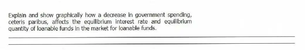 Explain and show graphically how a decrease in government spending, ceteris paribus, affects the equilibrium interest rate and equilibrium quantity of loanable funds in the market for loanable funds.
_____________________________________________________________________________________________
_____________________________________________________________________________________________