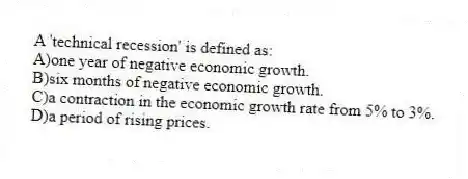 A 'technical recession' is defined as:
A)one year of negative economic growth.
B)six months of negative economic growth.
C)a contraction in the economic growth rate from 5% to 3%.
D)a period of rising prices.