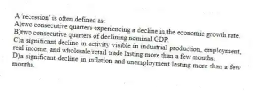 A 'recession' is often defined as:
A)two consecutive quarters experiencing a decline in the economic growth rate.
B)two consecutive quarters of declining nominal GDP.
C)a significant decline in activity visible in industrial production, employment, real income, and wholesale/retail trade lasting more than a few months.
D)a significant decline in inflation and unemployment lasting more than a few months.