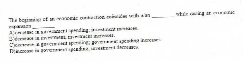 The beginning of an economic contraction coincides with a/an ________ while during an economic expansion ________
A)decrease in government spending; investment increases.
B)decrease in investment; investment increases.
C)decrease in government spending; government spending increases.
D)increase in government spending; investment decreases.
