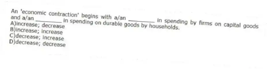 An 'economic contraction' begins with a/an ________ in spending by firms on capital goods and a/an ________ in spending on durable goods by households.
A)increase; decrease
B)increase; increase
C)decrease; increase
D)decrease; decrease