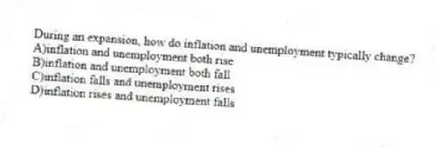 During an expansion, how do inflation and unemployment typically change?
A)inflation and unemployment both rise
B)inflation and unemployment both fall
C)inflation falls and unemployment rises
D)inflation rises and unemployment falls
