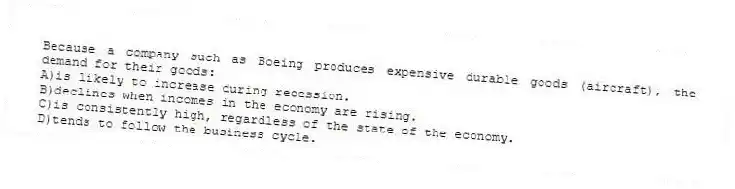 Because a company such as Boeing produces expensive durable goods (aircraft), the demand for their goods:
A)is likely to increase during recession.
B)declines when incomes in the economy are rising.
C)is consistently high, regardless of the state of the economy.
D)tends to follow the business cycle.