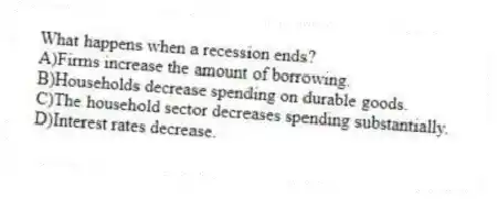 What happens when a recession ends?
A)Firms increase the amount of borrowing.
B)Households decrease spending on durable goods.
C)The household sector decreases spending substantially.
D)Interest rates decrease.
