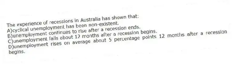 The experience of recessions in Australia has shown that:
A)cyclical unemployment has been non-existent.
B)unemployment continues to rise after a recession ends.
C)unemployment falls about 12 months after a recession begins.
D)unemployment rises on average about 5 percentage points 12 months after a recession begins.
