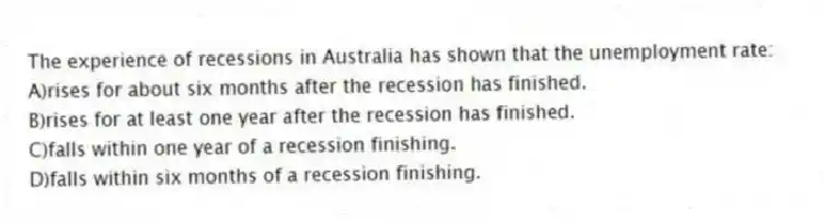 The experience of recessions in Australia has shown that the unemployment rate:
A)rises for about six months after the recession has finished.
B)rises for at least one year after the recession has finished.
C)falls within one year of a recession finishing.
D)falls within six months of a recession finishing.