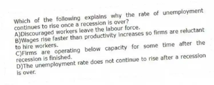Which of the following explains why the rate of unemployment continues to rise once a recession is over?
A)Discouraged workers leave the labour force.
B)Wages rise faster than productivity increases so firms are reluctant to hire workers.
C)Firms are operating below capacity for some time after the recession is finished.
D)The unemployment rate does not continue to rise after a recession is over.