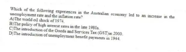 Which of the following experiences in the Australian economy led to an increase in the unemployment rate and the inflation rate?
A)The world oil shock of 1974.
B)The policy of high interest rates in the late 1980s.
C)The introduction of the Goods and Services Tax (GST)in 2000.
D)The introduction of unemployment benefit payments in 1944.
