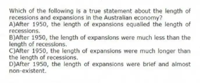 Which of the following is a true statement about the length of recessions and expansions in the Australian economy?
A)After 1950, the length of expansions equalled the length of recessions.
B)After 1950, the length of expansions were much less than the length of recessions.
C)After 1950, the length of expansions were much longer than the length of recessions.
D)After 1950, the length of expansions were brief and almost non-existent.
