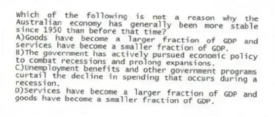 Which of the following is not a reason why the Australian economy has generally been more stable since 1950 than before that time?
A)Goods have become a larger fraction of GDP and services have become a smaller fraction of GDP.
B)The government has actively pursued economic policy to combat recessions and prolong expansions.
C)Unemployment benefits and other government programs curtail the decline in spending that occurs during a recession.
D)Services have become a larger fraction of GDP and goods have become a smaller fraction of GDP.