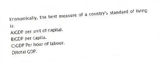 Economically, the best measure of a country's standard of living is:
A)GDP per unit of capital.
B)GDP per capita.
C)GDP Per hour of labour.
D)total GDP.