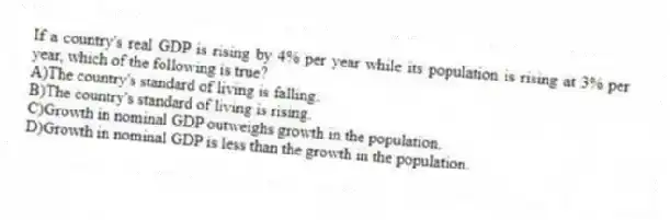 If a country's real GDP is rising by 4% per year while its population is rising at 3% per year, which of the following is true?
A)The country's standard of living is falling.
B)The country's standard of living is rising.
C)Growth in nominal GDP outweighs growth in the population.
D)Growth in nominal GDP is less than the growth in the population.