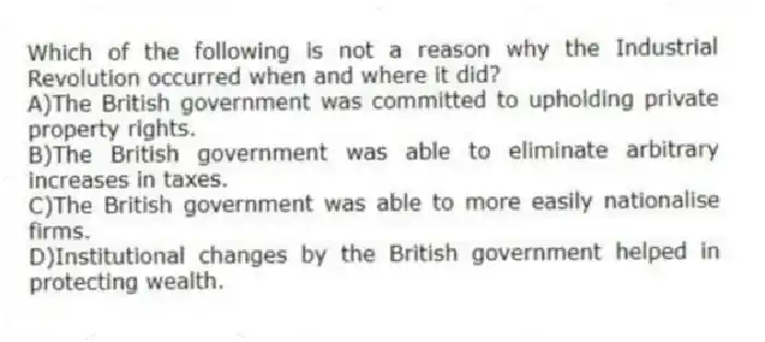 Which of the following is not a reason why the Industrial Revolution occurred when and where it did?
A)The British government was committed to upholding private property rights.
B)The British government was able to eliminate arbitrary increases in taxes.
C)The British government was able to more easily nationalise firms.
D)Institutional changes by the British government helped in protecting wealth.