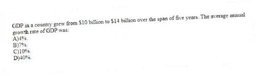 GDP in a country grew from $10 billion to $14 billion over the span of five years. The average annual growth rate of GDP was:
A)4%.
B)7%.
C)10%.
D)40%.