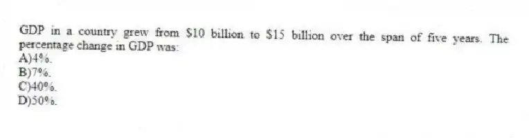 GDP in a country grew from $10 billion to $15 billion over the span of five years. The percentage change in GDP was:
A)4%.
B)7%.
C)40%.
D)50%.