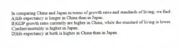 In comparing China and Japan in terms of growth rates and standards of living, we find:
A)life expectancy is longer in China than in Japan.
B)GDP growth rates currently are higher in China, while the standard of living is lower.
C)infant mortality is higher in Japan.
D)life expectancy at birth is higher in China than in Japan.