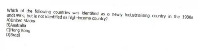 Which of the following countries was identified as a newly industrialising country in the 1980s and1990s, but is not identified as high-income country?
A)United States
B)Australia
C)Hong Kong
D)Brazil