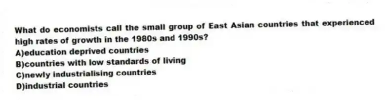 What do economists call the small group of East Asian countries that experienced high rates of growth in the 1980s and 1990s?
A)education deprived countries
B)countries with low standards of living
C)newly industrialising countries
D)industrial countries