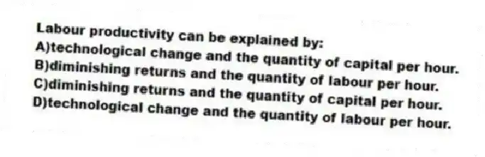 Labour productivity can be explained by:
A)technological change and the quantity of capital per hour.
B)diminishing returns and the quantity of labour per hour.
C)diminishing returns and the quantity of capital per hour.
D)technological change and the quantity of labour per hour.
