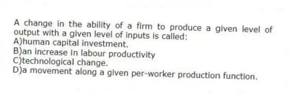 A change in the ability of a firm to produce a given level of output with a given level of inputs is called:
A)human capital investment.
B)an increase in labour productivity
C)technological change.
D)a movement along a given per-worker production function.