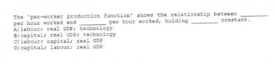 The 'per-worker production function' shows the relationship between ________ per hour worked and ________ per hour worked, holding ________ constant.
A)labour; real GDP; technology
B)capital; real GDP; technology
C)labour; capital; real GDP
D)capital; labour; real GDP
