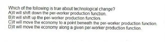 Which of the following is true about technological change?
A)It will shift down the per-worker production function.
B)It will shift up the per-worker production function.
C)It will move the economy to a point beneath the per-worker production function.
D)It will move the economy along a given per-worker production function.