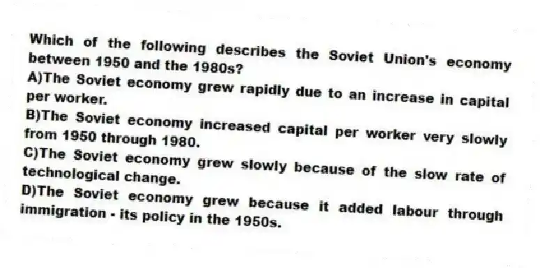 Which of the following describes the Soviet Union's economy between 1950 and the 1980s?
A)The Soviet economy grew rapidly due to an increase in capital per worker.
B)The Soviet economy increased capital per worker very slowly from 1950 through 1980.
C)The Soviet economy grew slowly because of the slow rate of technological change.
D)The Soviet economy grew because it added labour through immigration - its policy in the 1950s.