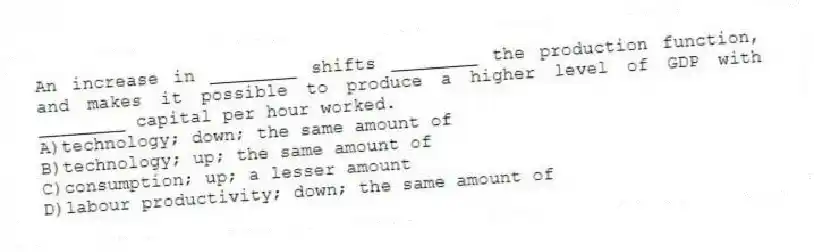 An increase in ________ shifts ________ the production function, and makes it possible to produce a higher level of GDP with ________ capital per hour worked.
A)technology; down; the same amount of
B)technology; up; the same amount of
C)consumption; up; a lesser amount
D)labour productivity; down; the same amount of