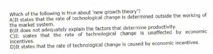 Which of the following is true about 'new growth theory'?
A)It states that the rate of technological change is determined outside the working of the market system.
B)It does not adequately explain the factors that determine productivity.
C)It states that the rate of technological change is unaffected by economic incentives.
D)It states that the rate of technological change is caused by economic incentives.