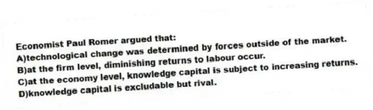 Economist Paul Romer argued that:
A)technological change was determined by forces outside of the market.
B)at the firm level, diminishing returns to labour occur.
C)at the economy level, knowledge capital is subject to increasing returns.
D)knowledge capital is excludable but rival.