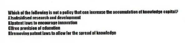 Which of the following is not a policy that can increase the accumulation of knowledge capital?
A)subsidised research and development
B)patent laws to encourage innovation
C)free provision of education
D)removing patent laws to allow for the spread of knowledge