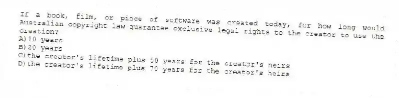 If a book, film, or piece of software was created today, for how long would Australian copyright law guarantee exclusive legal rights to the creator to use the creation?
A)10 years
B)20 years
C)the creator's lifetime plus 50 years for the creator's heirs
D)the creator's lifetime plus 70 years for the creator's heirs