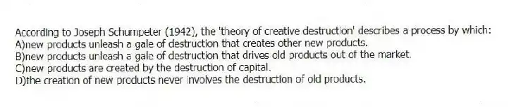 According to Joseph Schumpeter (1942), the 'theory of creative destruction' describes a process by which:
A)new products unleash a gale of destruction that creates other new products.
B)new products unleash a gale of destruction that drives old products out of the market.
C)new products are created by the destruction of capital.
D)the creation of new products never involves the destruction of old products.