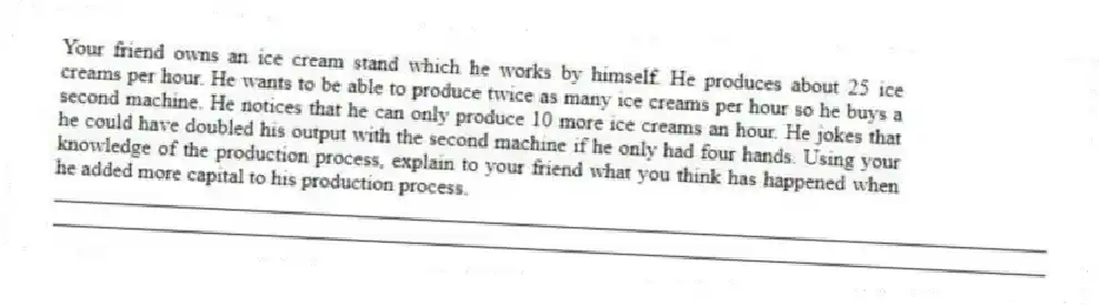 Your friend owns an ice cream stand which he works by himself. He produces about 25 ice creams per hour. He wants to be able to produce twice as many ice creams per hour so he buys a second machine. He notices that he can only produce 10 more ice creams an hour. He jokes that he could have doubled his output with the second machine if he only had four hands. Using your knowledge of the production process, explain to your friend what you think has happened when he added more capital to his production process.
_____________________________________________________________________________________________
_____________________________________________________________________________________________