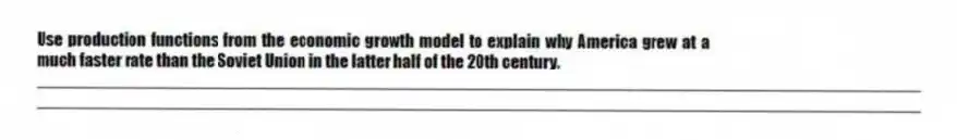 Use production functions from the economic growth model to explain why America grew at a much faster rate than the Soviet Union in the latter half of the 20th century.
_____________________________________________________________________________________________
_____________________________________________________________________________________________