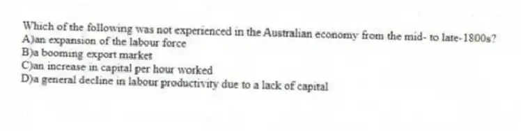 Which of the following was not experienced in the Australian economy from the mid- to late-1800s?
A)an expansion of the labour force
B)a booming export market
C)an increase in capital per hour worked
D)a general decline in labour productivity due to a lack of capital