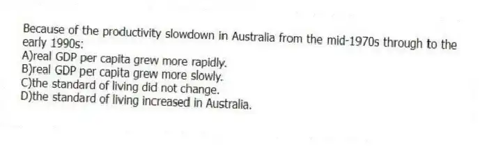 Because of the productivity slowdown in Australia from the mid-1970s through to the early 1990s:
A)real GDP per capita grew more rapidly.
B)real GDP per capita grew more slowly.
C)the standard of living did not change.
D)the standard of living increased in Australia.