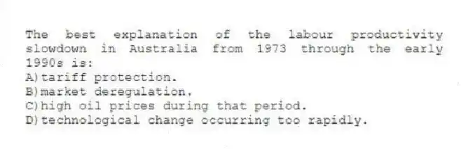 The best explanation of the labour productivity slowdown in Australia from 1973 through the early 1990s is:
A)tariff protection.
B)market deregulation.
C)high oil prices during that period.
D)technological change occurring too rapidly.