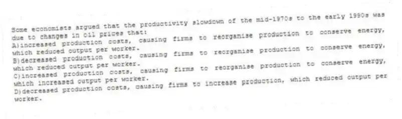 Some economists argued that the productivity slowdown of the mid-1970s to the early 1990s was due to changes in oil prices that:
A)increased production costs, causing firms to reorganise production to conserve energy, which reduced output per worker.
B)decreased production costs, causing firms to reorganise production to conserve energy, which reduced output per worker.
C)increased production costs, causing firms to reorganise production to conserve energy, which increased output per worker.
D)decreased production costs, causing firms to increase production, which reduced output per worker.