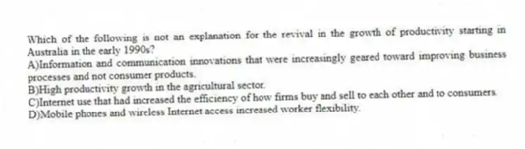 Which of the following is not an explanation for the revival in the growth of productivity starting in Australia in the early 1990s?
A)Information and communication innovations that were increasingly geared toward improving business processes and not consumer products.
B)High productivity growth in the agricultural sector.
C)Internet use that had increased the efficiency of how firms buy and sell to each other and to consumers.
D)Mobile phones and wireless Internet access increased worker flexibility.