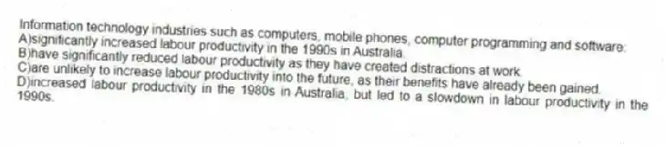Information technology industries such as computers, mobile phones, computer programming and software:
A)significantly increased labour productivity in the 1990s in Australia.
B)have significantly reduced labour productivity as they have created distractions at work.
C)are unlikely to increase labour productivity into the future, as their benefits have already been gained.
D)increased labour productivity in the 1980s in Australia, but led to a slowdown in labour productivity in the 1990s.