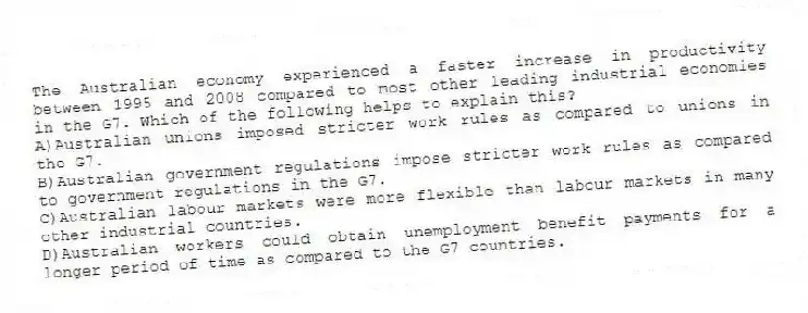 The Australian economy experienced a faster increase in productivity between 1995 and 2008 compared to most other leading industrial economies in the G7. Which of the following helps to explain this?
A)Australian unions imposed stricter work rules as compared to unions in the G7.
B)Australian government regulations impose stricter work rules as compared to government regulations in the G7.
C)Australian labour markets were more flexible than labour markets in many other industrial countries.
D)Australian workers could obtain unemployment benefit payments for a longer period of time as compared to the G7 countries.