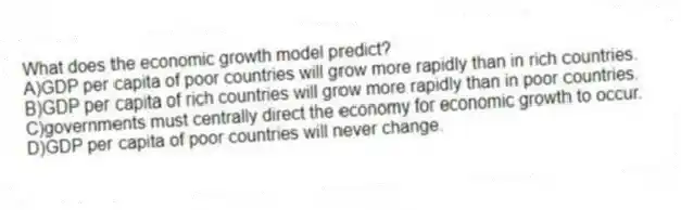 What does the economic growth model predict?
A)GDP per capita of poor countries will grow more rapidly than in rich countries.
B)GDP per capita of rich countries will grow more rapidly than in poor countries.
C)governments must centrally direct the economy for economic growth to occur.
D)GDP per capita of poor countries will never change.