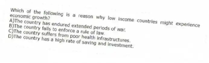 Which of the following is a reason why low income countries might experience economic growth?
A)The country has endured extended periods of war.
B)The country fails to enforce a rule of law.
C)The country suffers from poor health infrastructures.
D)The country has a high rate of saving and investment.