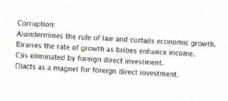Corruption:
A)undermines the rule of law and curtails economic growth.
B)raises the rate of growth as bribes enhance income.
C)is eliminated by foreign direct investment.
D)acts as a magnet for foreign direct investment.