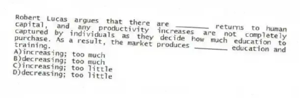 Robert Lucas argues that there are ________ returns to human capital, and any productivity increases are not completely captured by individuals as they decide how much education to purchase. As a result, the market produces ________ education and training.
A)increasing; too much
B)decreasing; too much
C)increasing; too little
D)decreasing; too little