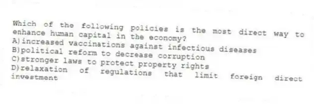 Which of the following policies is the most direct way to enhance human capital in the economy?
A)increased vaccinations against infectious diseases
B)political reform to decrease corruption
C)stronger laws to protect property rights
D)relaxation of regulations that limit foreign direct investment