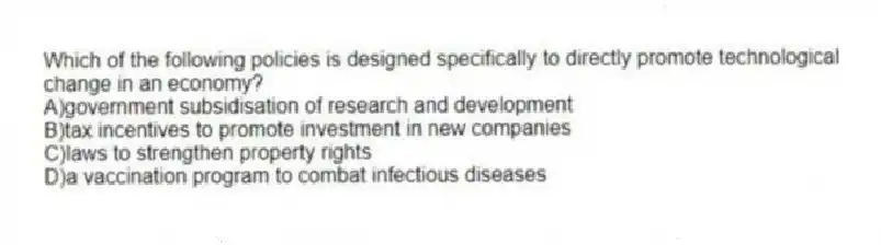 Which of the following policies is designed specifically to directly promote technological change in an economy?
A)government subsidisation of research and development
B)tax incentives to promote investment in new companies
C)laws to strengthen property rights
D)a vaccination program to combat infectious diseases