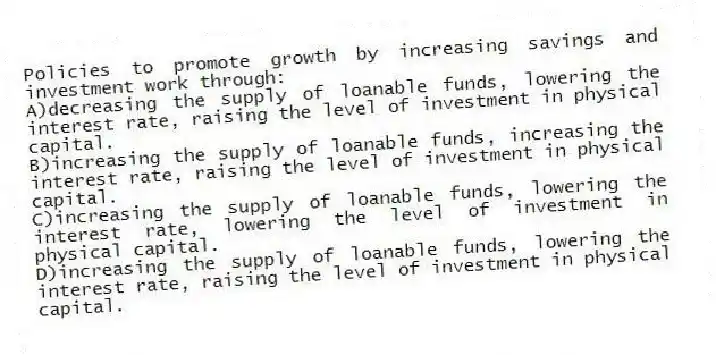Policies to promote growth by increasing savings and investment work through:
A)decreasing the supply of loanable funds, lowering the interest rate, raising the level of investment in physical capital.
B)increasing the supply of loanable funds, increasing the interest rate, raising the level of investment in physical capital.
C)increasing the supply of loanable funds, lowering the interest rate, lowering the level of investment in physical capital.
D)increasing the supply of loanable funds, lowering the interest rate, raising the level of investment in physical capital.