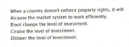 When a country doesn't enforce property rights, it will:
A)cause the market system to work efficiently.
B)not change the level of investment.
C)raise the level of investment.
D)lower the level of investment.